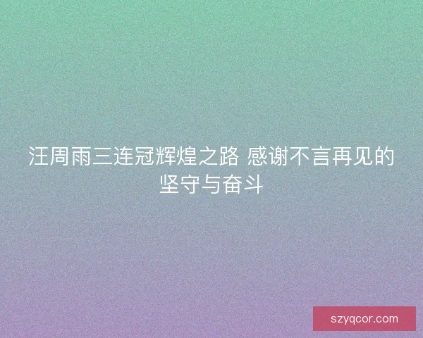 汪周雨三连冠辉煌之路 感谢不言再见的坚守与奋斗
