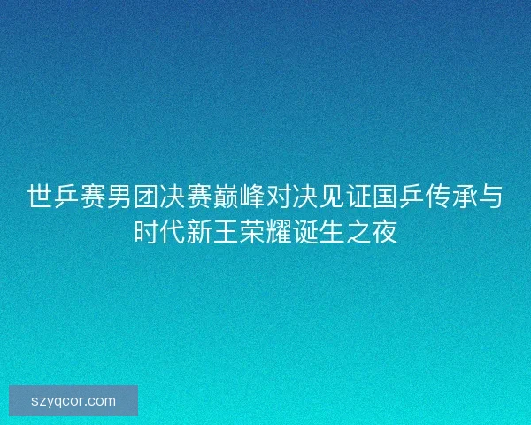 世乒赛男团决赛巅峰对决见证国乒传承与时代新王荣耀诞生之夜