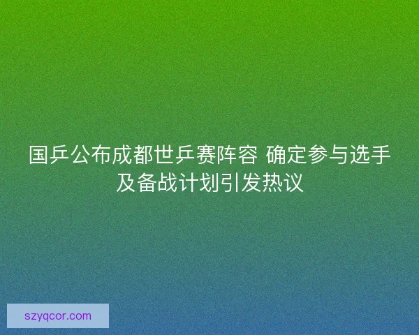 国乒公布成都世乒赛阵容 确定参与选手及备战计划引发热议