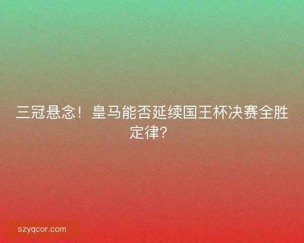 三冠悬念！皇马能否延续国王杯决赛全胜定律？