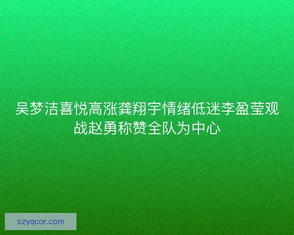 吴梦洁喜悦高涨龚翔宇情绪低迷李盈莹观战赵勇称赞全队为中心
