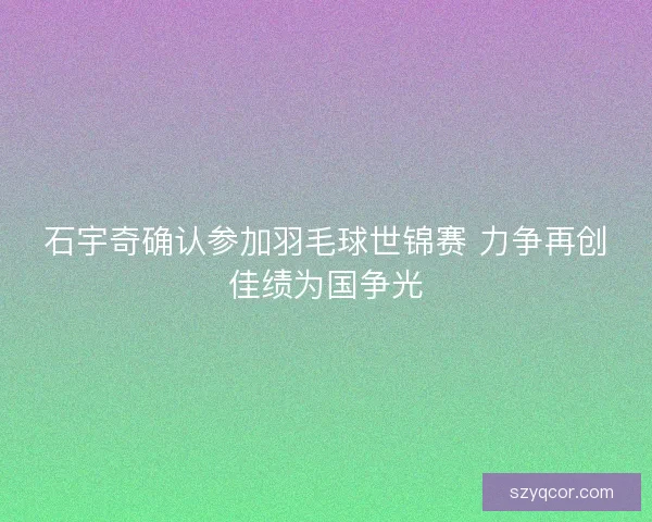 石宇奇确认参加羽毛球世锦赛 力争再创佳绩为国争光 石宇奇确认参加羽毛球世锦赛 力争再创佳绩为国争光