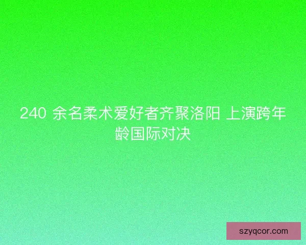 240 余名柔术爱好者齐聚洛阳 上演跨年龄国际对决