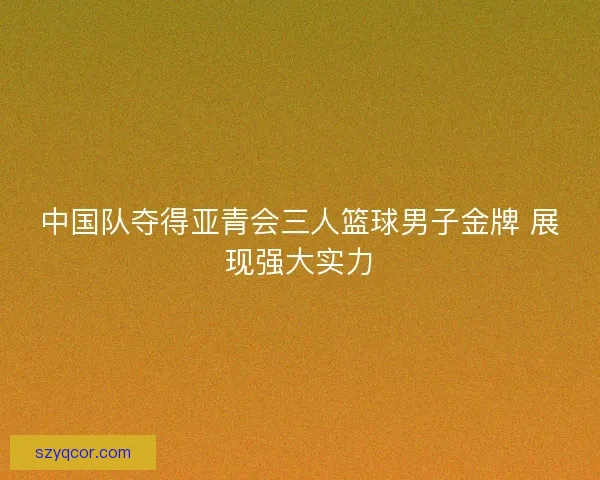 中国队夺得亚青会三人篮球男子金牌 展现强大实力 中国队夺得亚青会三人篮球男子金牌 展现强大实力