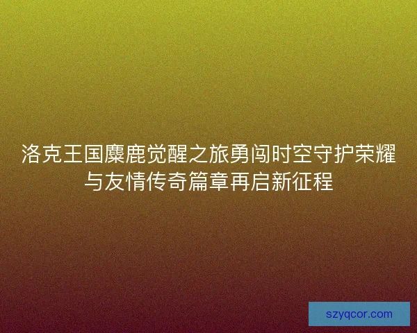 洛克王国麋鹿觉醒之旅勇闯时空守护荣耀与友情传奇篇章再启新征程