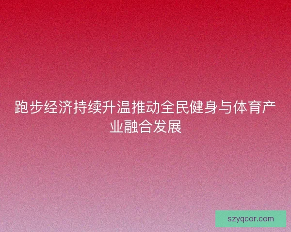 跑步经济持续升温推动全民健身与体育产业融合发展