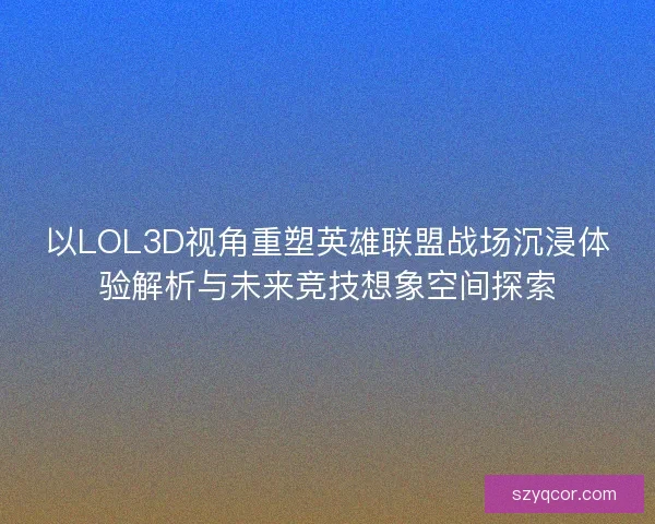 以LOL3D视角重塑英雄联盟战场沉浸体验解析与未来竞技想象空间探索