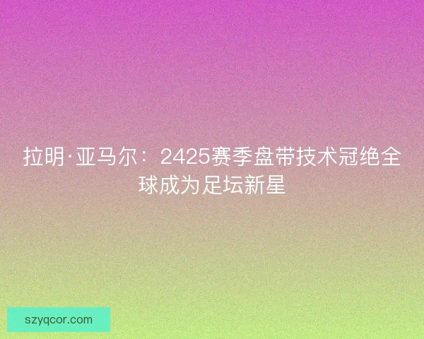 拉明·亚马尔:2425赛季盘带技术冠绝全球成为足坛新星 拉明·亚马尔:2425赛季盘带技术冠绝全球成为足坛新星