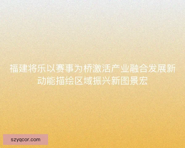 福建将乐以赛事为桥激活产业融合发展新动能描绘区域振兴新图景宏 福建将乐以赛事为桥激活产业融合发展新动能描绘区域振兴新图景宏