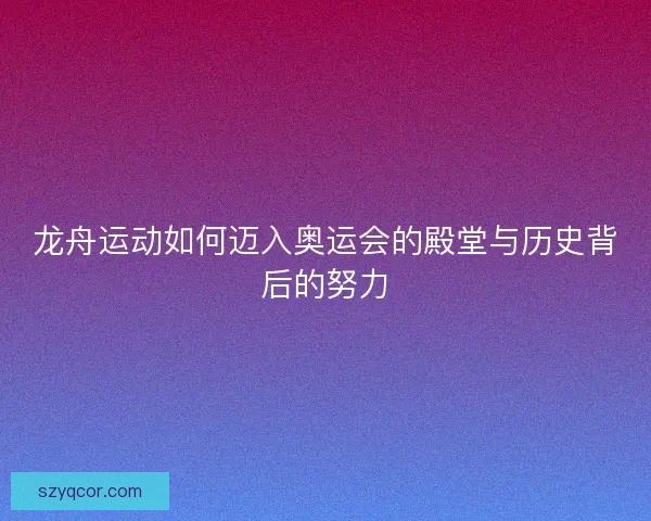 龙舟运动如何迈入奥运会的殿堂与历史背后的努力