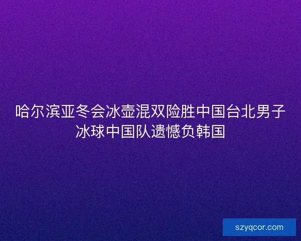 哈尔滨亚冬会冰壶混双险胜中国台北男子冰球中国队遗憾负韩国 哈尔滨亚冬会冰壶混双险胜中国台北男子冰球中国队遗憾负韩国