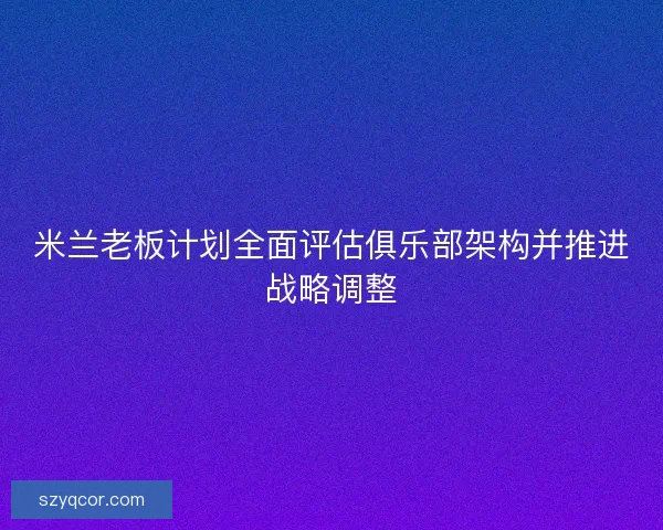 米兰老板计划全面评估俱乐部架构并推进战略调整 米兰老板计划全面评估俱乐部架构并推进战略调整