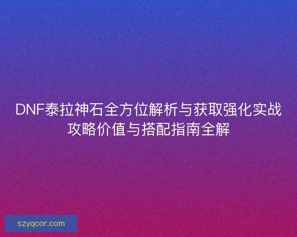 DNF泰拉神石全方位解析与获取强化实战攻略价值与搭配指南全解 DNF泰拉神石全方位解析与获取强化实战攻略价值与搭配指南全解