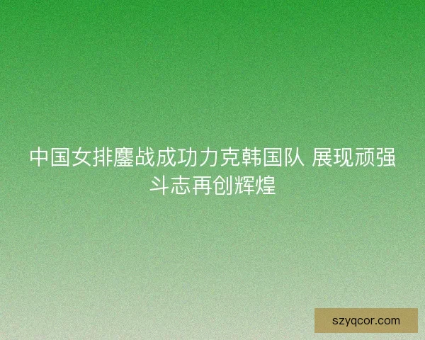 中国女排鏖战成功力克韩国队 展现顽强斗志再创辉煌 中国女排鏖战成功力克韩国队 展现顽强斗志再创辉煌