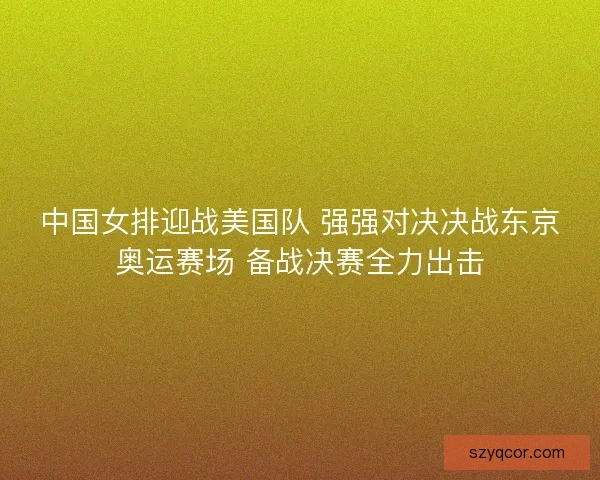 中国女排迎战美国队 强强对决决战东京奥运赛场 备战决赛全力出击