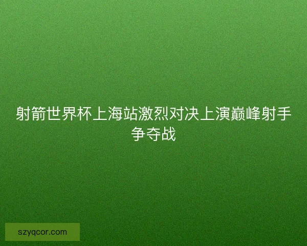 射箭世界杯上海站激烈对决上演巅峰射手争夺战