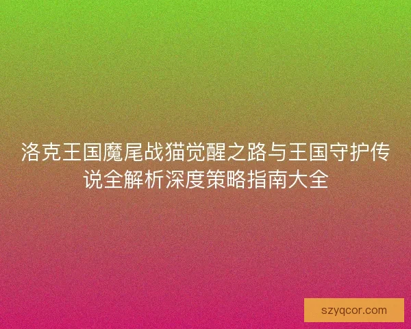 洛克王国魔尾战猫觉醒之路与王国守护传说全解析深度策略指南大全