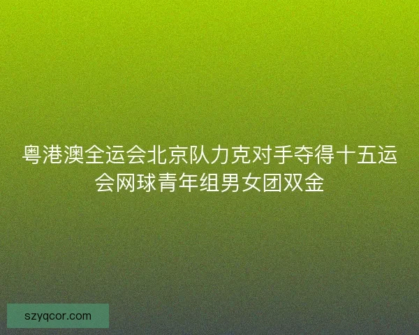 粤港澳全运会北京队力克对手夺得十五运会网球青年组男女团双金 粤港澳全运会北京队力克对手夺得十五运会网球青年组男女团双金