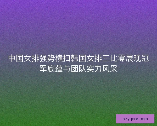中国女排强势横扫韩国女排三比零展现冠军底蕴与团队实力风采 中国女排强势横扫韩国女排三比零展现冠军底蕴与团队实力风采