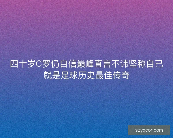 四十岁C罗仍自信巅峰直言不讳坚称自己就是足球历史最佳传奇
