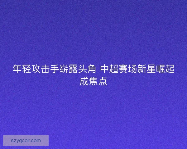年轻攻击手崭露头角 中超赛场新星崛起成焦点 年轻攻击手崭露头角 中超赛场新星崛起成焦点