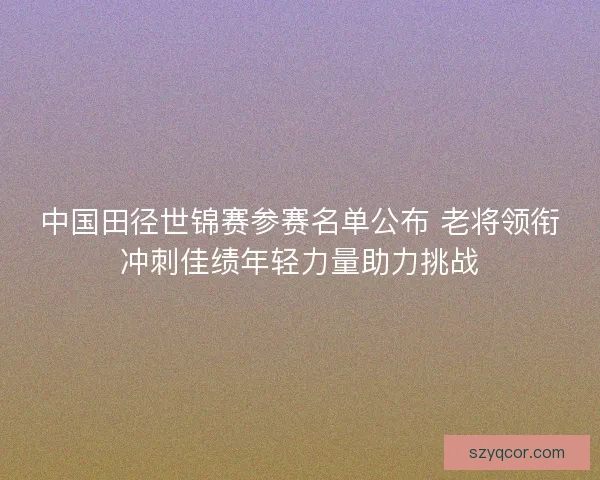 中国田径世锦赛参赛名单公布 老将领衔冲刺佳绩年轻力量助力挑战